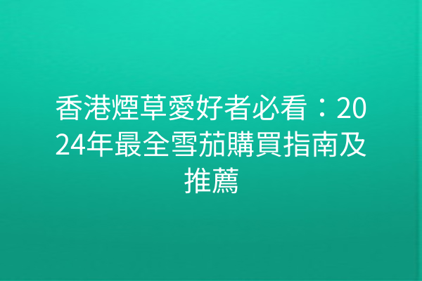 香港煙草愛好者必看：2024年最全雪茄購買指南及推薦