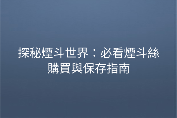 探秘煙斗世界：必看煙斗絲購買與保存指南