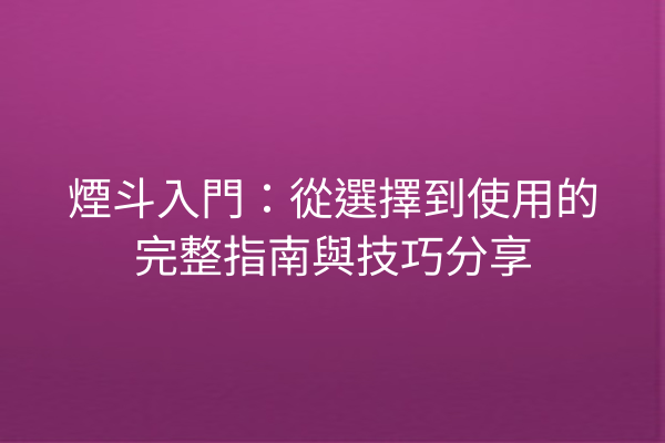 煙斗入門：從選擇到使用的完整指南與技巧分享