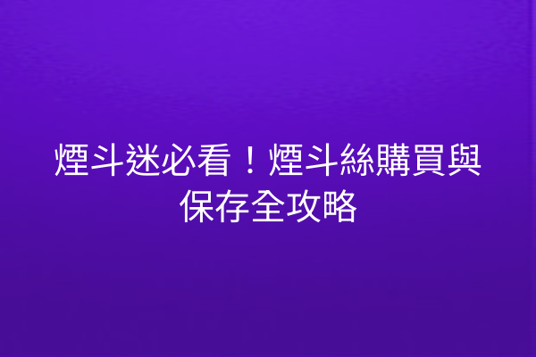 煙斗迷必看！煙斗絲購買與保存全攻略