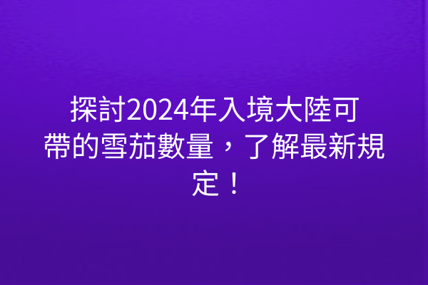 探討2024年入境大陸可帶的雪茄數量，了解最新規定！