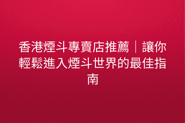 香港煙斗專賣店推薦｜讓你輕鬆進入煙斗世界的最佳指南