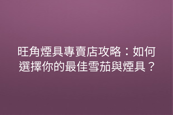 旺角煙具專賣店攻略：如何選擇你的最佳雪茄與煙具？