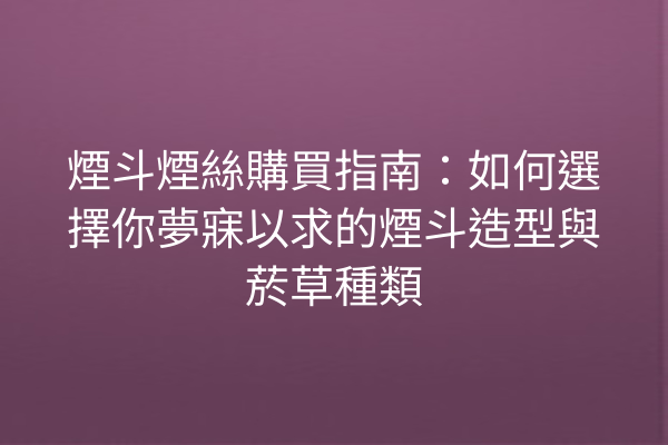 煙斗煙絲購買指南：如何選擇你夢寐以求的煙斗造型與菸草種類