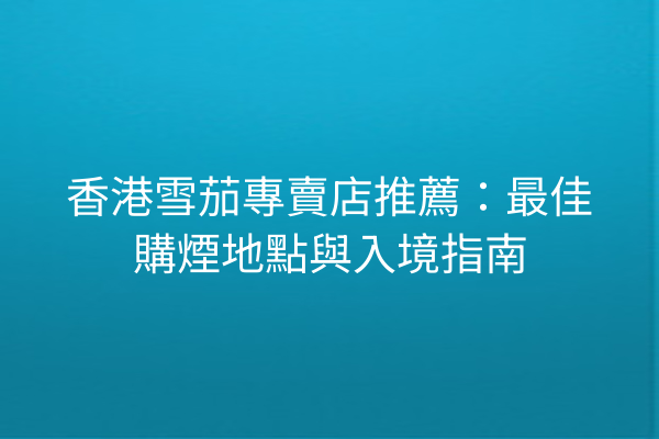 香港雪茄專賣店推薦：最佳購煙地點與入境指南