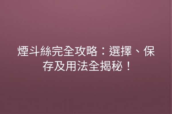 煙斗絲完全攻略：選擇、保存及用法全揭秘！