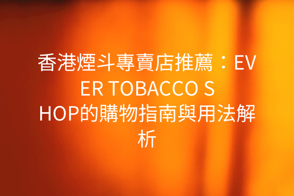 香港煙斗專賣店推薦：EVER TOBACCO SHOP的購物指南與用法解析