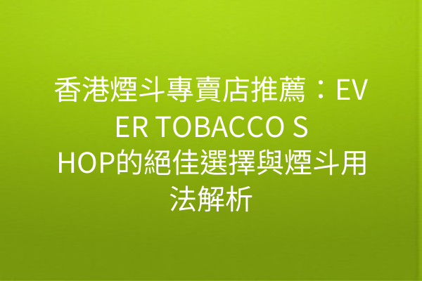 香港煙斗專賣店推薦：EVER TOBACCO SHOP的絕佳選擇與煙斗用法解析