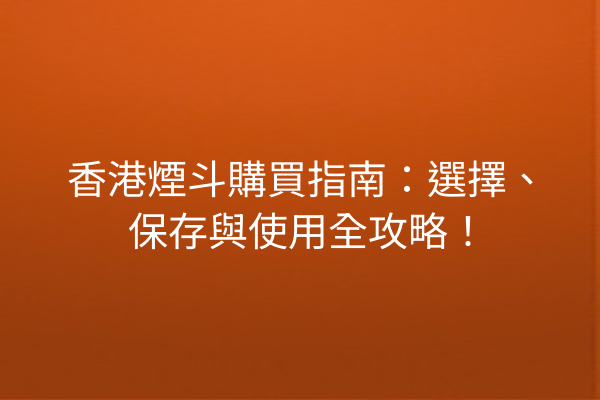 香港煙斗購買指南：選擇、保存與使用全攻略！