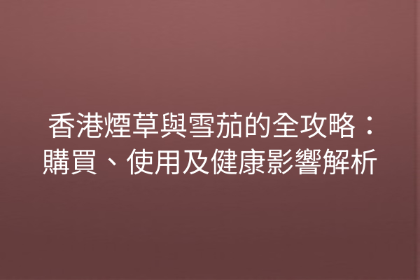 香港煙草與雪茄的全攻略：購買、使用及健康影響解析