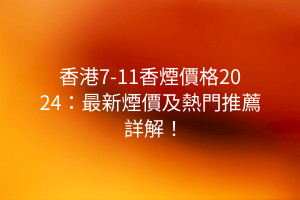 香港7-11香煙價格2024：最新煙價及熱門推薦詳解！