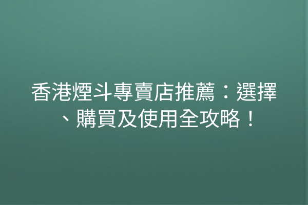 香港煙斗專賣店推薦：選擇、購買及使用全攻略！