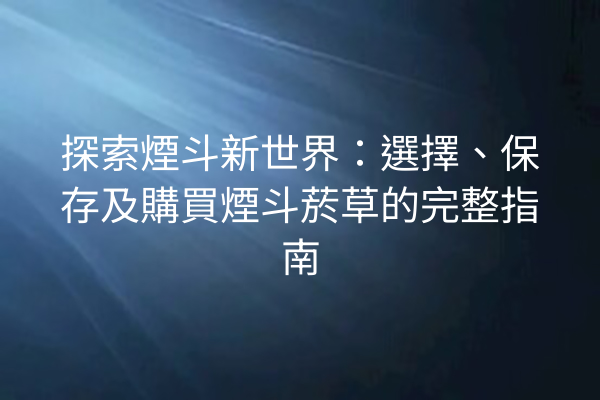 探索煙斗新世界：選擇、保存及購買煙斗菸草的完整指南