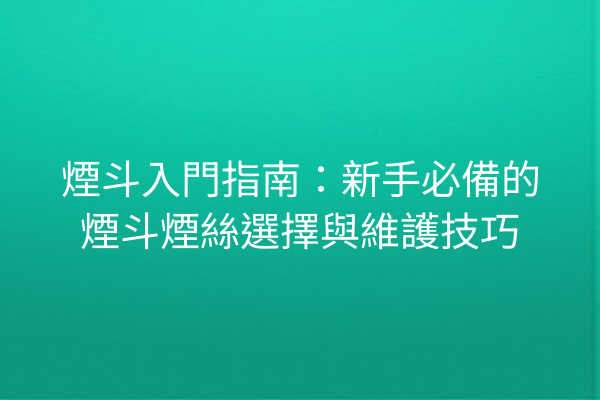 煙斗入門指南：新手必備的煙斗煙絲選擇與維護技巧