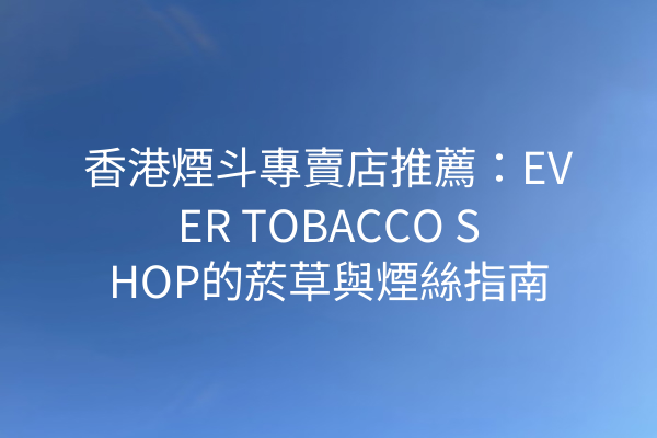 香港煙斗專賣店推薦：EVER TOBACCO SHOP的菸草與煙絲指南