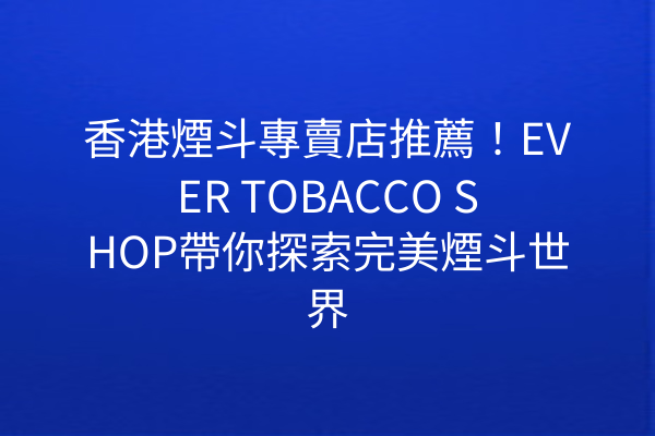 香港煙斗專賣店推薦！EVER TOBACCO SHOP帶你探索完美煙斗世界