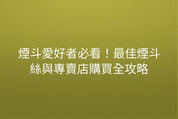 煙斗愛好者必看！最佳煙斗絲與專賣店購買全攻略