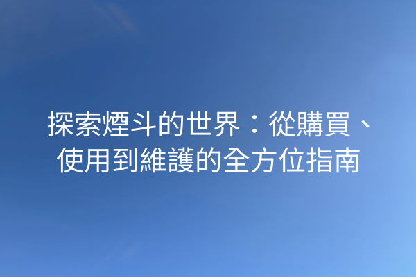 探索煙斗的世界：從購買、使用到維護的全方位指南