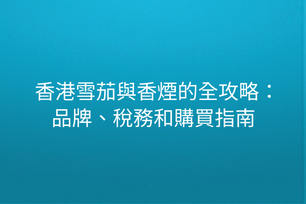 香港雪茄與香煙的全攻略：品牌、稅務和購買指南