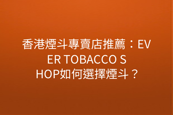 香港煙斗專賣店推薦：EVER TOBACCO SHOP如何選擇煙斗？