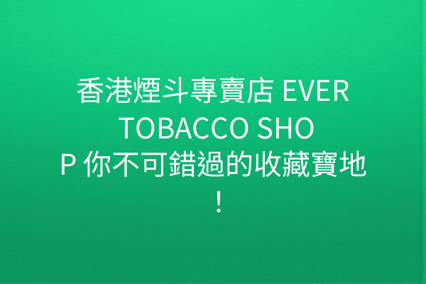 香港煙斗專賣店 EVER TOBACCO SHOP 你不可錯過的收藏寶地！