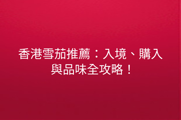 香港雪茄推薦：入境、購入與品味全攻略！