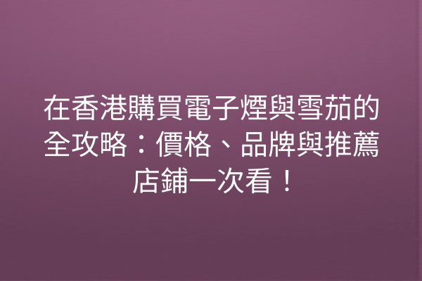 在香港購買電子煙與雪茄的全攻略：價格、品牌與推薦店鋪一次看！