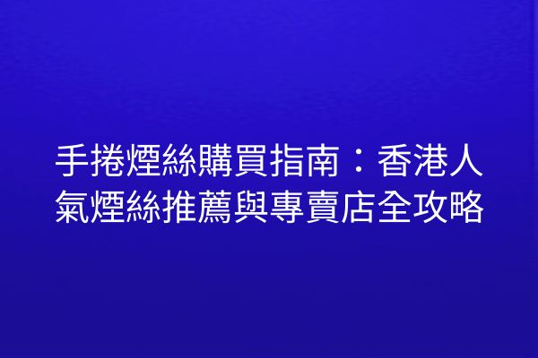 手捲煙絲購買指南：香港人氣煙絲推薦與專賣店全攻略