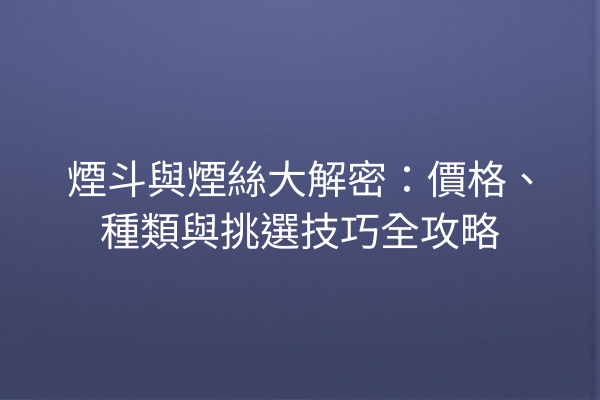 煙斗與煙絲大解密：價格、種類與挑選技巧全攻略