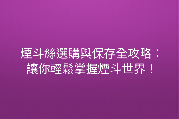 煙斗絲選購與保存全攻略：讓你輕鬆掌握煙斗世界！