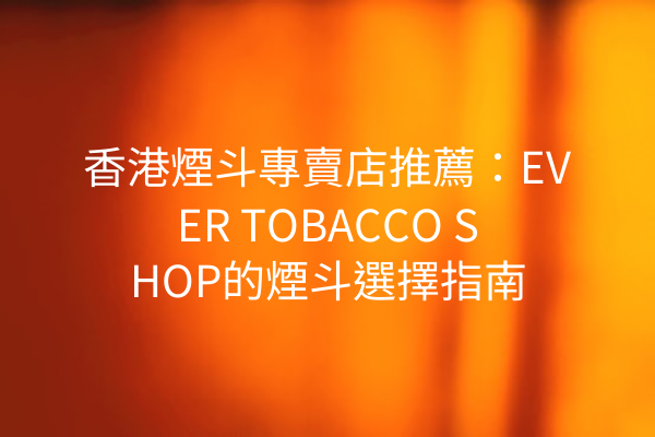 香港煙斗專賣店推薦：EVER TOBACCO SHOP的煙斗選擇指南