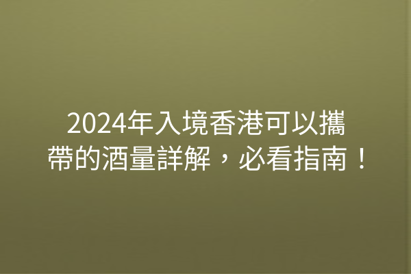 2024年入境香港可以攜帶的酒量詳解，必看指南！