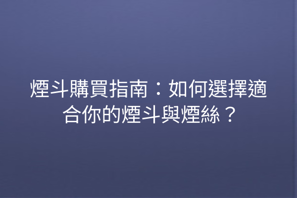 煙斗購買指南：如何選擇適合你的煙斗與煙絲？