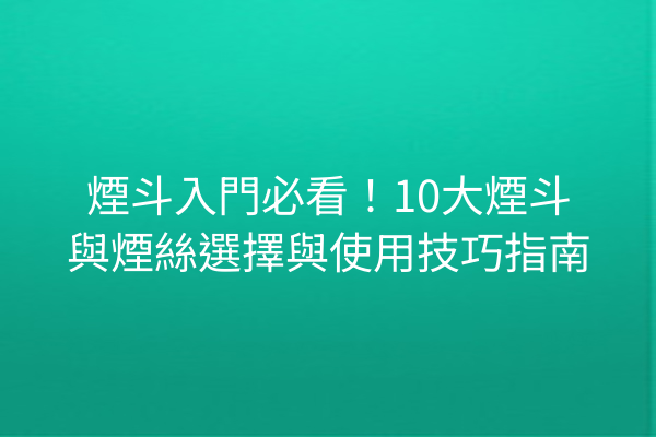 煙斗入門必看！10大煙斗與煙絲選擇與使用技巧指南