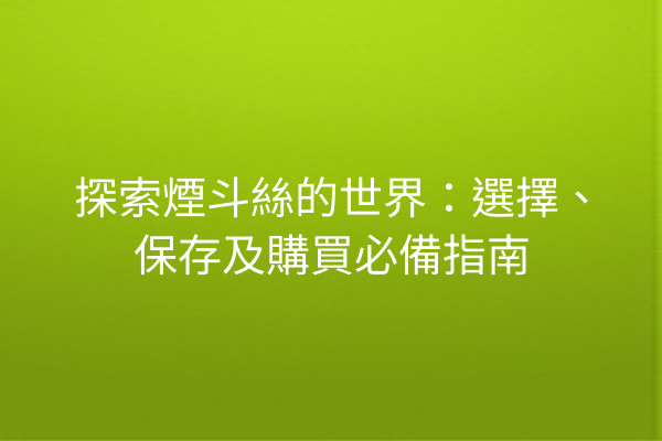 探索煙斗絲的世界：選擇、保存及購買必備指南