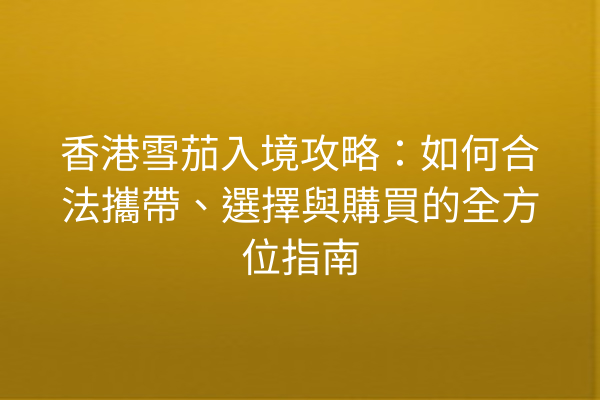 香港雪茄入境攻略：如何合法攜帶、選擇與購買的全方位指南