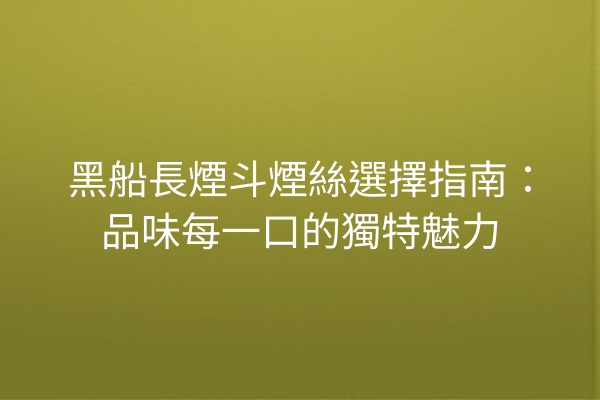 黑船長煙斗煙絲選擇指南：品味每一口的獨特魅力