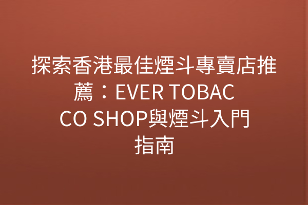 探索香港最佳煙斗專賣店推薦：EVER TOBACCO SHOP與煙斗入門指南