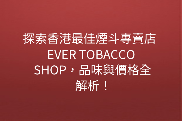 探索香港最佳煙斗專賣店 EVER TOBACCO SHOP,品味與價格全解析!