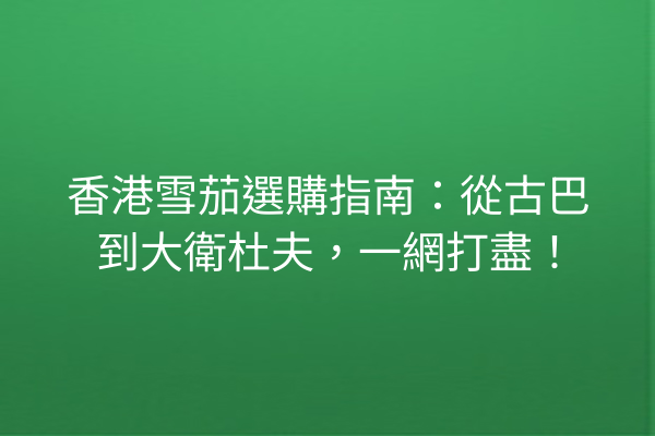 香港雪茄選購指南：從古巴到大衛杜夫，一網打盡！