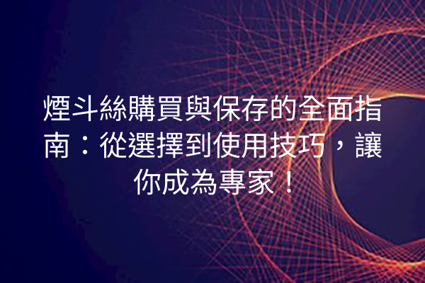 煙斗絲購買與保存的全面指南：從選擇到使用技巧，讓你成為專家！