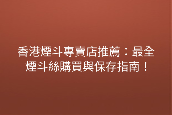 香港煙斗專賣店推薦：最全煙斗絲購買與保存指南！