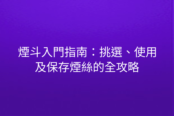 煙斗入門指南：挑選、使用及保存煙絲的全攻略