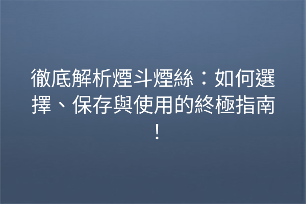 徹底解析煙斗煙絲：如何選擇、保存與使用的終極指南！