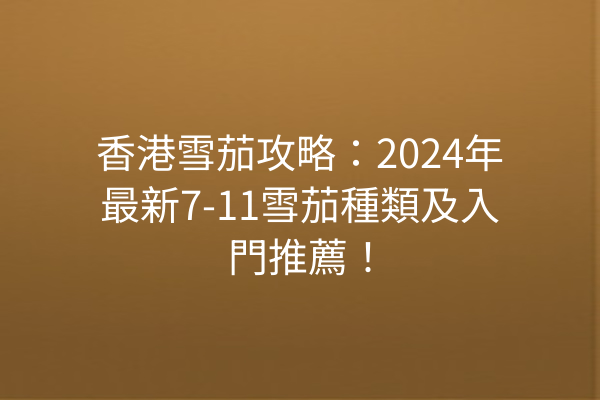 香港雪茄攻略：2024年最新7-11雪茄種類及入門推薦！