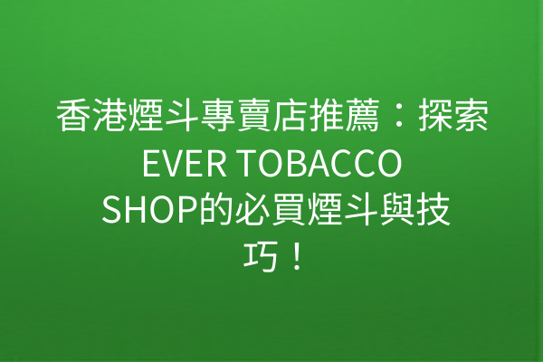 香港煙斗專賣店推薦：探索EVER TOBACCO SHOP的必買煙斗與技巧！