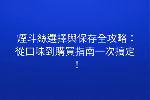 煙斗絲選擇與保存全攻略：從口味到購買指南一次搞定！