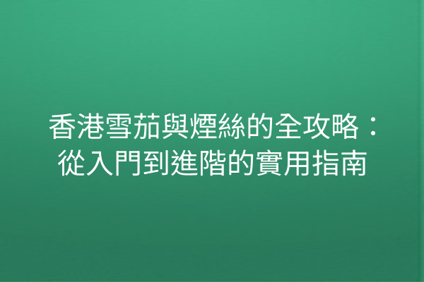 香港雪茄與煙絲的全攻略：從入門到進階的實用指南