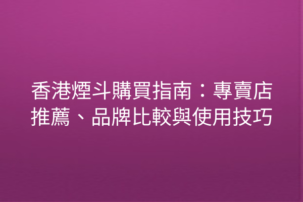 香港煙斗購買指南：專賣店推薦、品牌比較與使用技巧