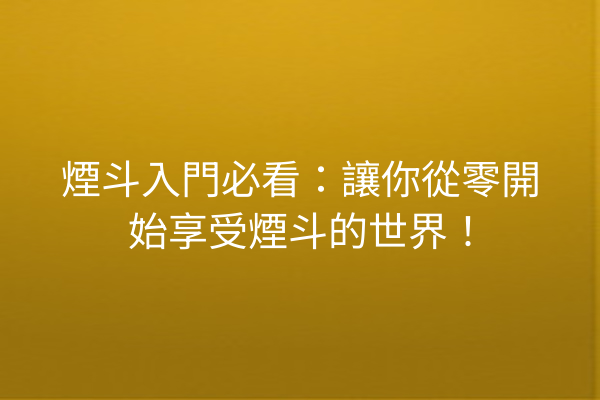 煙斗入門必看：讓你從零開始享受煙斗的世界！